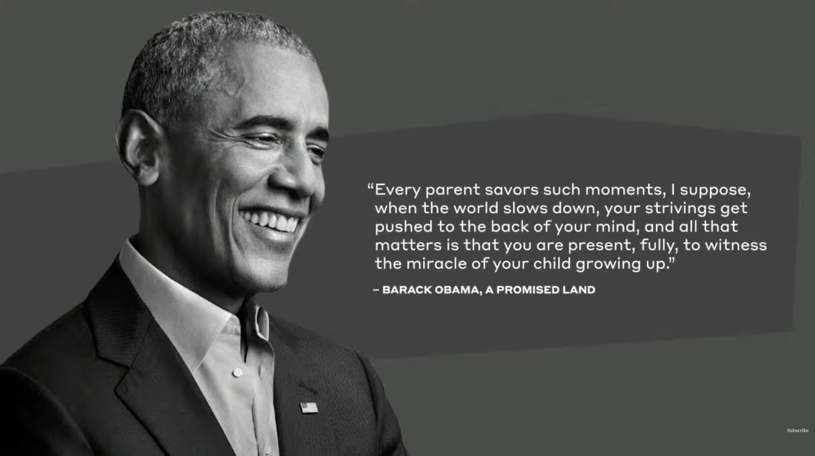 Barack Obama, from A Promised Land: Every parent savors such moments when the world slows down and all that matters is that you are present to witness the miracle of your child growing up.